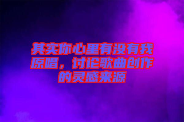 其實(shí)你心里有沒(méi)有我原唱，討論歌曲創(chuàng)作的靈感來(lái)源