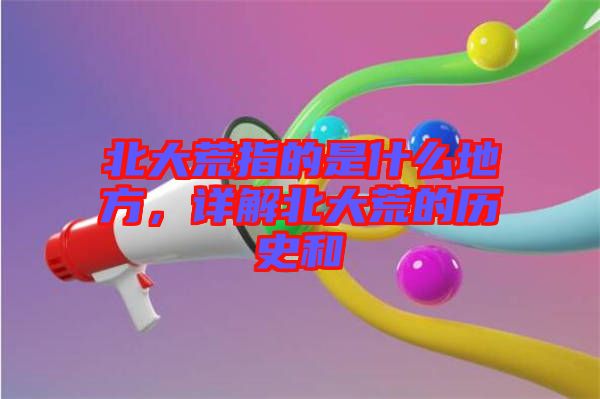 北大荒指的是什么地方，詳解北大荒的歷史和