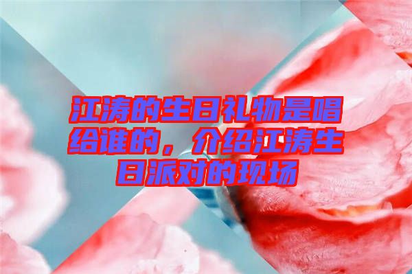 江濤的生日禮物是唱給誰的，介紹江濤生日派對的現(xiàn)場