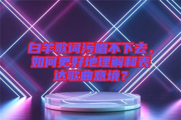 白羊歌詞污唱不下去，如何更好地理解和表達(dá)歌曲意境？