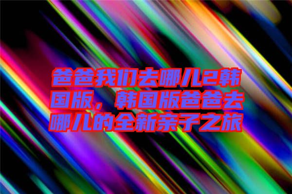 爸爸我們?nèi)ツ膬?韓國版，韓國版爸爸去哪兒的全新親子之旅