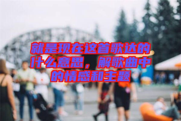 就是現(xiàn)在這首歌達的什么意思，解歌曲中的情感和主題