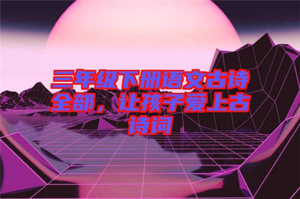 三年級下冊語文古詩全部，讓孩子愛上古詩詞