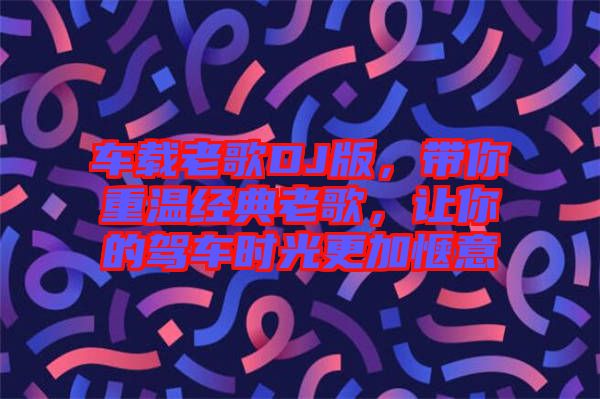 車載老歌DJ版，帶你重溫經(jīng)典老歌，讓你的駕車時光更加愜意