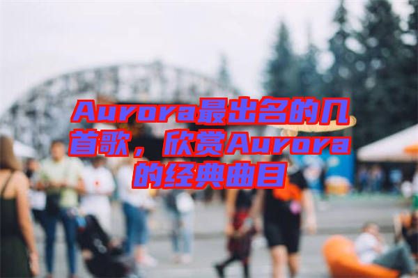 Aurora最出名的幾首歌，欣賞Aurora的經典曲目