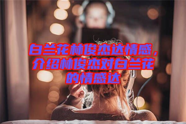 白蘭花林俊杰達情感，介紹林俊杰對白蘭花的情感達