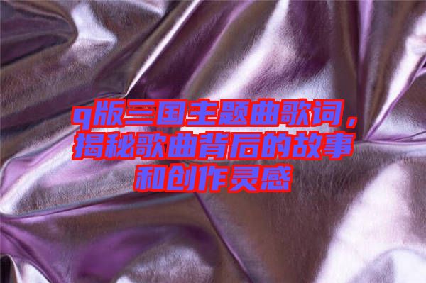 q版三國主題曲歌詞，揭秘歌曲背后的故事和創(chuàng)作靈感