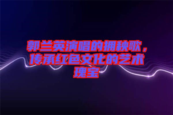 郭蘭英演唱的擁秧歌，傳承紅色文化的藝術(shù)瑰寶