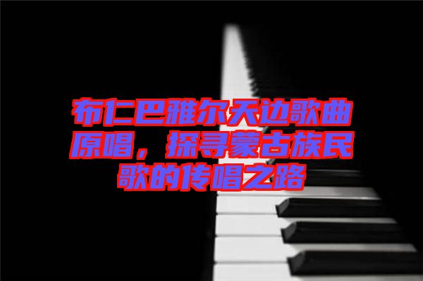 布仁巴雅爾天邊歌曲原唱，探尋蒙古族民歌的傳唱之路