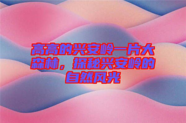 高高的興安嶺一片大森林，探秘興安嶺的自然風(fēng)光