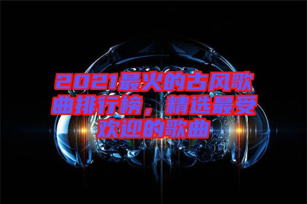 2021最火的古風(fēng)歌曲排行榜，精選最受歡迎的歌曲