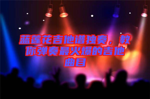藍蓮花吉他譜獨奏，教你彈奏最火爆的吉他曲目