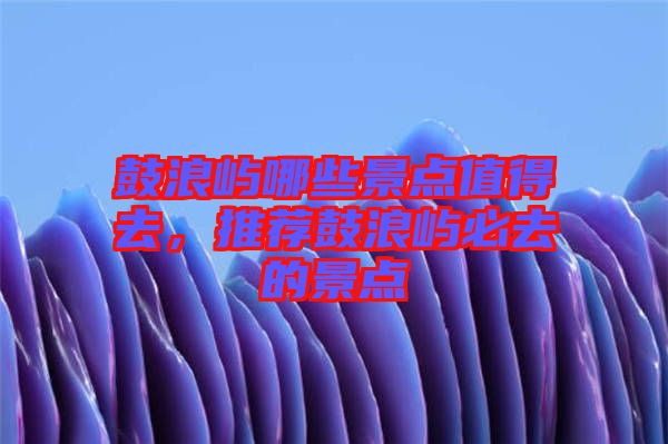 鼓浪嶼哪些景點值得去，推薦鼓浪嶼必去的景點