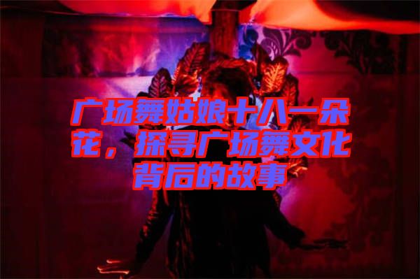 廣場舞姑娘十八一朵花，探尋廣場舞文化背后的故事