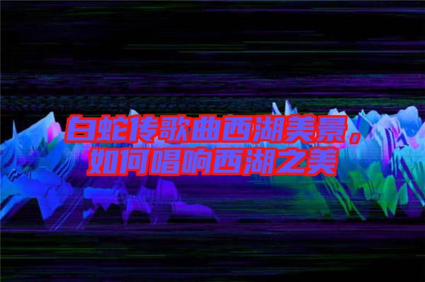 白蛇傳歌曲西湖美景，如何唱響西湖之美