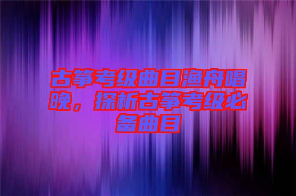 古箏考級曲目漁舟唱晚，探析古箏考級必備曲目