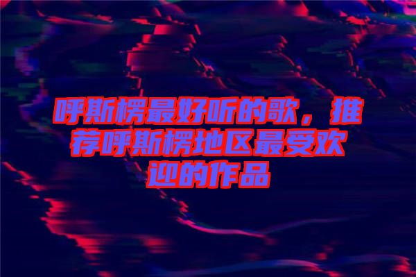 呼斯楞最好聽的歌，推薦呼斯楞地區(qū)最受歡迎的作品
