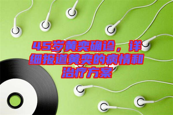 45歲黃奕確診，詳細報道黃奕的病情和治療方案