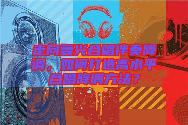 走向復(fù)興合唱伴奏降調(diào)，如何打造高水平合唱降調(diào)方法？