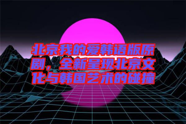北京我的愛韓語版原劇，全新呈現(xiàn)北京文化與韓國藝術(shù)的碰撞