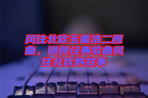 風(fēng)往北吹玉置浩二原曲，回顧經(jīng)典歌曲風(fēng)往北吹的故事