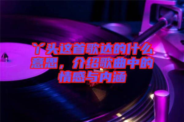 丫頭這首歌達(dá)的什么意思，介紹歌曲中的情感與內(nèi)涵