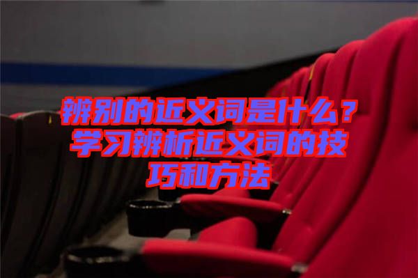辨別的近義詞是什么？學(xué)習(xí)辨析近義詞的技巧和方法