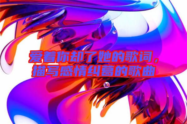 愛(ài)著你卻了她的歌詞，描寫(xiě)感情糾葛的歌曲