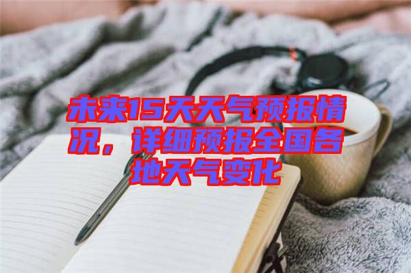 未來15天天氣預(yù)報情況，詳細(xì)預(yù)報全國各地天氣變化
