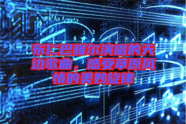 布仁巴雅爾演唱的天邊歌曲，感受草原風(fēng)情的美妙旋律