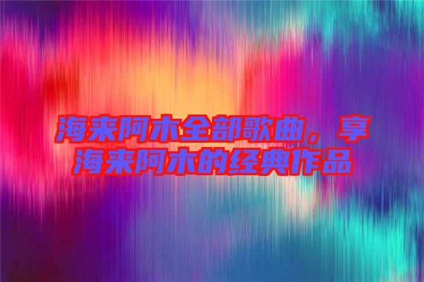 海來(lái)阿木全部歌曲，享海來(lái)阿木的經(jīng)典作品