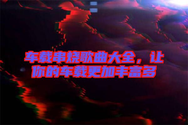車(chē)載串燒歌曲大全，讓你的車(chē)載更加豐富多