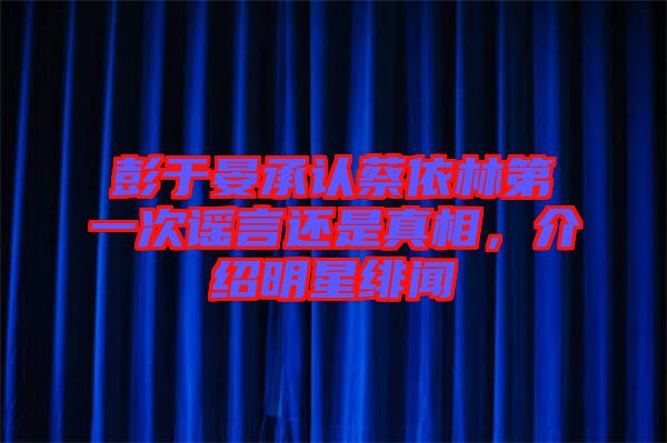 彭于晏承認(rèn)蔡依林第一次謠言還是真相，介紹明星緋聞