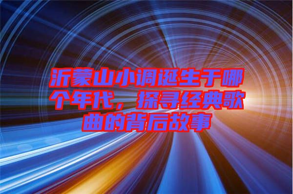 沂蒙山小調(diào)誕生于哪個年代，探尋經(jīng)典歌曲的背后故事