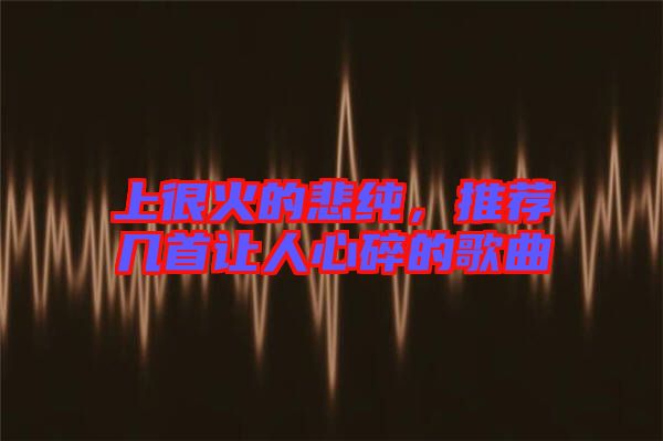 上很火的悲純，推薦幾首讓人心碎的歌曲
