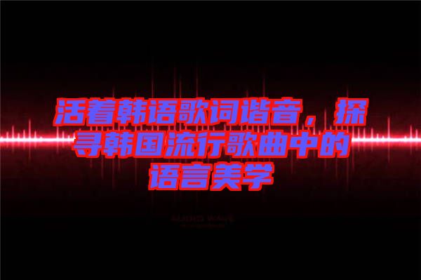 活著韓語歌詞諧音，探尋韓國流行歌曲中的語言美學(xué)