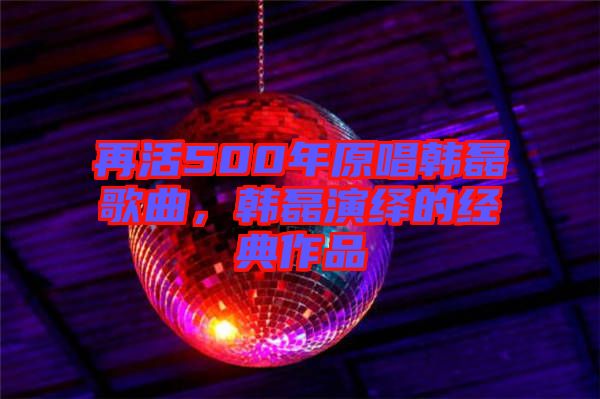 再活500年原唱韓磊歌曲，韓磊演繹的經(jīng)典作品