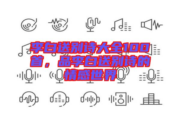 李白送別詩(shī)大全100首，品李白送別詩(shī)的情感世界