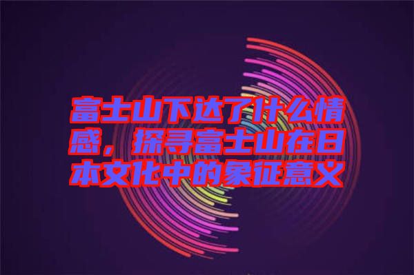 富士山下達(dá)了什么情感，探尋富士山在日本文化中的象征意義