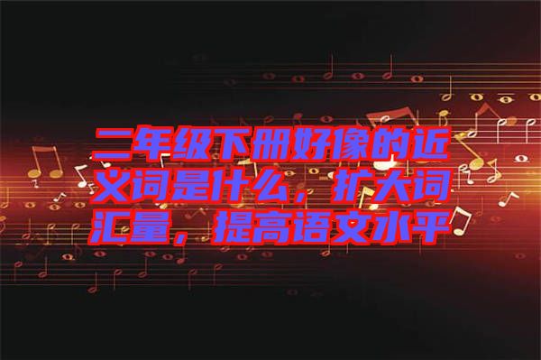 二年級(jí)下冊(cè)好像的近義詞是什么，擴(kuò)大詞匯量，提高語文水平