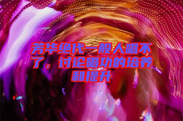 芳華絕代一般人唱不了，討論唱功的培養(yǎng)和提升