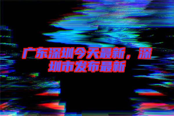 廣東深圳今天最新，深圳市發(fā)布最新