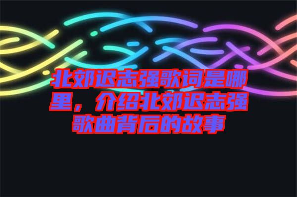 北郊遲志強(qiáng)歌詞是哪里，介紹北郊遲志強(qiáng)歌曲背后的故事