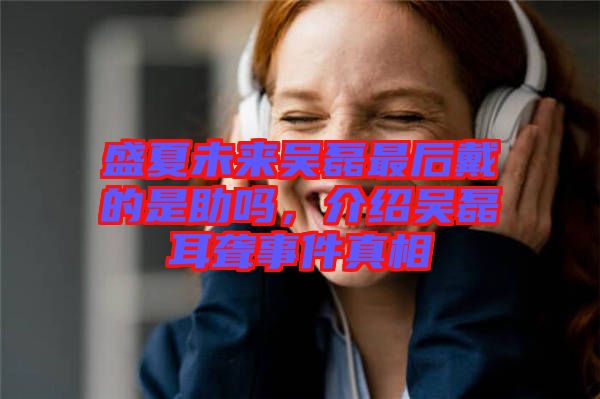 盛夏未來吳磊最后戴的是助嗎，介紹吳磊耳聾事件真相