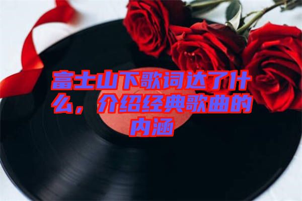 富士山下歌詞達了什么，介紹經典歌曲的內涵
