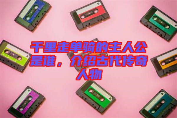 千里走單騎的主人公是誰，介紹古代傳奇人物