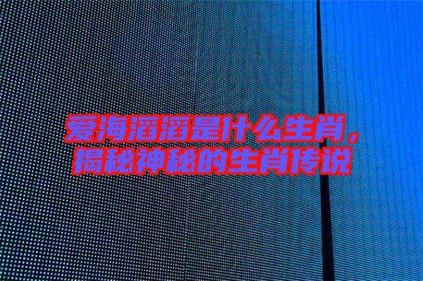 愛(ài)海滔滔是什么生肖，揭秘神秘的生肖傳說(shuō)
