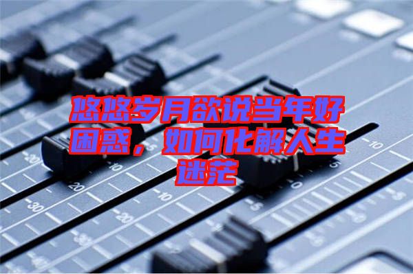 悠悠歲月欲說當(dāng)年好困惑，如何化解人生迷茫