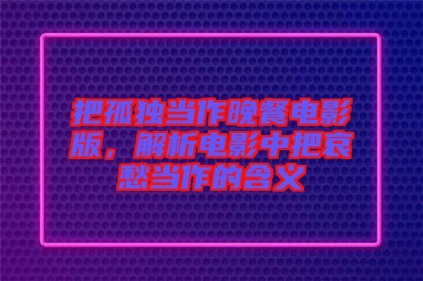 把孤獨(dú)當(dāng)作晚餐電影版，解析電影中把哀愁當(dāng)作的含義