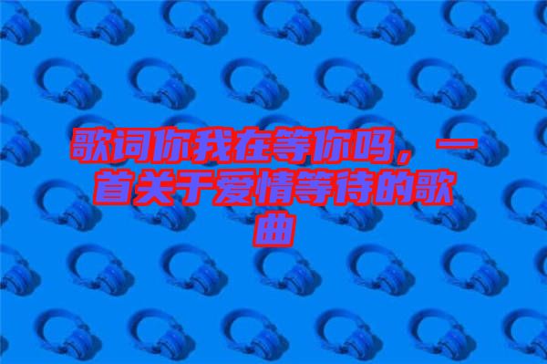 歌詞你我在等你嗎，一首關(guān)于愛情等待的歌曲